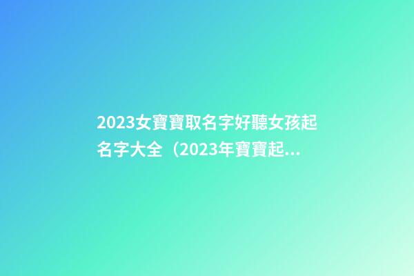2023女寶寶取名字好聽女孩起名字大全（2023年寶寶起名 女孩名字大全）
